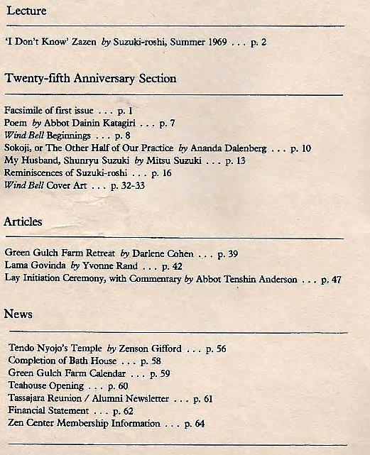 Machine generated alternative text:
Leture 
'I Don't Know' Zann by Suzuki-roshi, Summer 1969 . 
Twenty-fifth Anniversary Section 
Of first p. I 
poem by Abbot Dainin Katagiri ... p. 7 
Wthd Bell p. 8 
Sokoji, or "nre Other Half Of Our Practice Ananda Dalenberg 
My Husband, Shunryu Suzuki by Mitsu Suzuki ... p. 13 
Reminiscences Of Suzuki-rshi p. 16 
WindBe11C„erArt p. 32-33 
Green Gulch Farm Retreat by Darlene Cohen p. 39 
Lama Govinda by Yvonne Rand p. 42 
. p. 10 
p, 47 
Lay Initiatkn &remony, with Abbot Anderson 
News 
Tendo Nyo@s Temple by Zenson Gifford . 
Completion of Bath House ... 
Green Gulch Farm ... p. 59 
Teahouse Opening ... p. 60 
Tsaiara Reunion / Alumni Newsletter 
Financial Statement . 
Zen enter Membership Information . 
p. 61 
. p. 64 