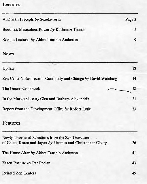 Machine generated alternative text:
Lect ures 
American Precepts by Suzuki-roshi 
Miraculous Power by Katherine Thanas 
Sesshin Lecture by Abbot Tenshin Anderson 
News 
Update 
Zen Businesses—Continuity and Change by David Weinberg 
The Greens Cookbook 
In the Marketplace by Glen and Barbara Alexandrin 
Report from the Development Office by Robert Lytle 
Features 
Newly Translated Selections from the Zen Literature 
Of China, Korea and Japan by and Christopher Cleary 
"Ibe Home Altar by Abbot Tenshin Anderson 
Zazen Posture by Pat Phelan 
Related Zen Centers 
Page 3 