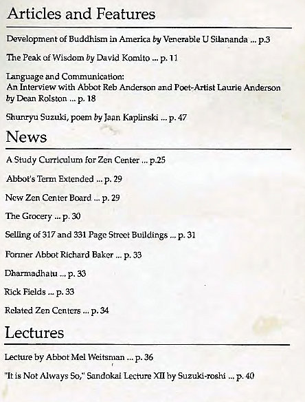 Machine generated alternative text:
Articles and Features 
Of Buddhism in America by Venerable U Silananda 
The Peak Of Wisdom by David Komito p. 11 
Language an d Communica t-ion: 
An Interview With Abbot Reb Anderson and Pcet-Artist Laurie Anderson 
by Dean ROISton ...p. 18 
Shunryu Suzuki, poem by Jaan Kaplinski p. 47 
„p.40 
News 
A Study Curriculum for Zen Center p.25 
Abbot's Term Extended p. 29 
New Zen Center Board p. 29 
Grcxery p. 30 
Selling of 317 and 331 Page Street Buildings 
Former Abbot Richard Baker p. 33 
Dhumadhat-u p. 33 
p. 33 
Related Zen centers p. 34 
Lectures 
Lecture by Abbot Mel Weitsman p. 36 
„.p.31 
'It is Not Always *y," Sandokai Lecture XII by Suzuki-roshi . 