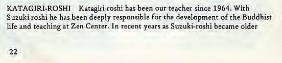 Machine generated alternative text:
KATAGIRI-ROSHI Katagiri-roshi has been our teacher since 1964. With 
Suzuki-roshi he has been deeply responsible for the development Of the Buddhist 
life and teaching at Zen Center. In recent years as Suzuki-roshi became older 
