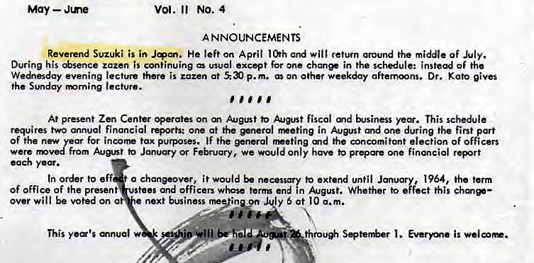 Machine generated alternative text:
May — Jme 
Vol. Il No. 4 
A NNOUNCEMENTS 
Reverend Suzuki is in He left on April and will retum around the middle Of July. 
During his *sence zazen is continuing wual except for one ehanee in the schedule: instead of the 
We"sday evening lecture there is zazen at p.m. On other weekday afternoons. Dr. gives 
the Sunday rmrning lecture. 
At present Zen Center perates on m to fiscal md This schedule 
requires two annual financial rQorts: one at the *nerol in August and one during the first part 
of the new for incorr tax purposes. IF the general md the concomitant election of officers 
from to Jmu«y or February, we would Only have one financial report 
each 
In order to eff a chanpover, i t would be necessary to extend until January, 1964, the term 
Of office of the present stees and officers whose term end in August. Whether to effect this chm*— 
over will be voted on a 
next business rne"inyn ly 5 at I O a. m. 
This 
thro* Seter&r is 