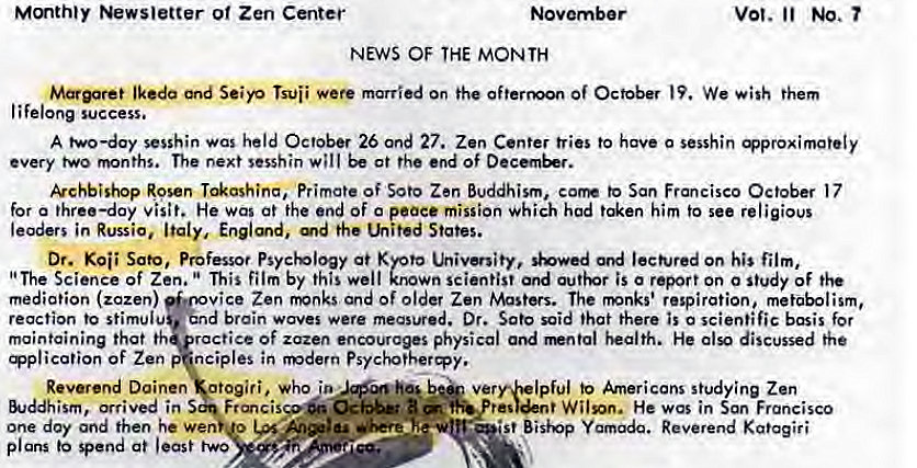 Machine generated alternative text:
Mmthty Newsletter o' Zen Center 
NEWS OF THE MONTH 
vot. No. 
Seiyo married on the Of October We them 
lifelong success. 
A two—day sesshin was held October 26 Ond 27. Zen Center tries to have 0 sesshin 
every two months. The next sesshin will at the end Of 
kchbishop Rosen Primate of Soto Zen Buddhism, corm to San Francisco October 17 
for a three—day visit. He was at the end of o peace mission Which hod him to see religious 
leaders in Russia, Italy, Englmd, the Lhited States. 
Dr. Sato, Professor Psychology at Kyoto utivenity, '*owed ord on his film, 
"The Science of Zen. This film by this well known scientist and is o report on o study of the 
mediation (zazen) 
vice Zen fivnks and of older Zen Masters. The rmnks' respiration, metabolism, 
d brain waves were measured. Dr. Sato said that there is o scientific basis for 
reaction to stimulu 
maintaining that th ractice Of zazen encourages physical and health. He also discussed the 
ication of Zen nciples in modern Psychotheræy. 
Reverend Doinen otogiri, who to Americans s!udying Zen 
&Jddhism, arrived in 
one day and then he Wen u 
•st Bisivp Reverend Kgtagiri 
plans spend at least two 