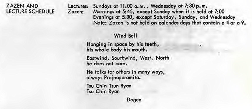 Machine generated alternative text:
ZAZEN AND 
LECTURE SCHEDULE 
Lectures: 
Z azen: 
Sundays at 11:00 a.m. Wednesday at 7:30 p. m. 
tv%rnings at S 45, except Sunday when it is held at 7:00 
Evenings at ±30, excqt Saturday Sunday, and Wednesday 
Zozen is on calere days that contain 0 4 or g 9. 
Wind Bell 
Hanging in Voce by his teeth, 
his body his 
East-wind, Southwind, West, North 
he care. 
He talks for others in many ways, 
always 
Tsu Chin Tsun Ryan 
Tsu Chin Ryan 
Dogen 