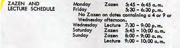 Machine generated alternative text:
ZAZEN AND 
LECTURE SCHEDULE 
Zaz•n 545 —645 a.m. 
Friday 
530 — p.m. 
Zaun datÜ øntaining a 4 or 9 Or 
Wednesday Lecture 7:30 — 9:00 . m. 
Saturday Zazen 545 — 10:08 a.m. 
Sunday Zazen & 00 9:00 a.m. 
Lecture 9:00 — a. m. 