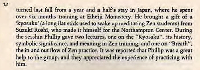 Machine generated alternative text:
12 
turned last fall from a year and a half's stay in Japan, where he spent 
over six months training at Eiheiji Monastery. He brought a gift of a 
•kyosaku• (a long flat stick used to wake up meditating Zen students) from 
Suzuki Roshi, who made it himself for the Northampton Center. During 
the sesshin Phillip gave two lectures, one on the "Kyosaku", its history, 
symbolic significance, and meaning in Zen training, and one on "Breath", 
the in and out flow of Zen practice. It was reported that Phillip was a great 
help to the group, and they appreciated the experience of practicing with 