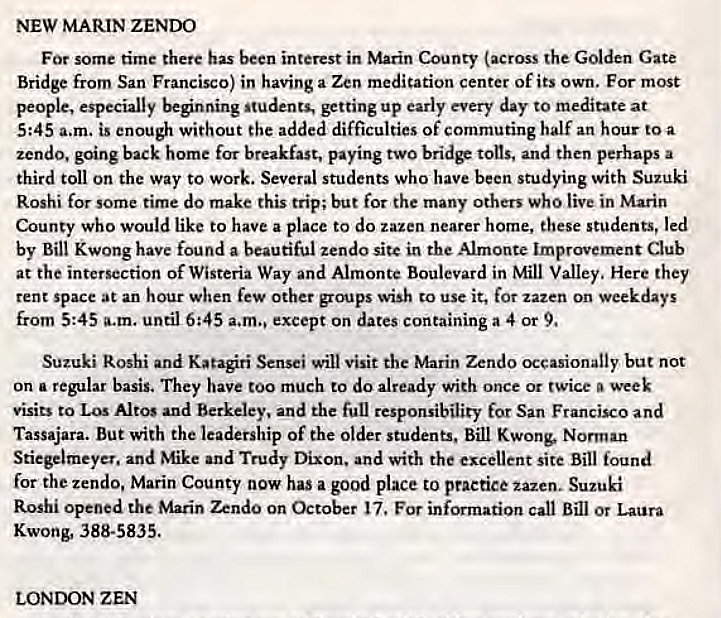 Machine generated alternative text:
NEW MARIN ZENDO 
For some time there has been interest in Marin County (across the Golden Gate 
Bridge from San Francisco) in having a Zen medication center of its own. For most 
people, especially beginning students, up early every day to meditate at 
5:45 a.m. is enough without the added difficulties of commuting half an hour to a 
zendo, going back home for breakfast, paying two bridF tons, and then perhaps a 
third toll on the way to work. Several students who have been studying with Suzuki 
Roshi for some time do make this trip; but for the many others who live in Marin 
County who would like to have a place to do tazen nearer home, these students, led 
by Bill Kwong have found a beautiful zendo sitc in the Almont. Improvement Club 
at the intersection of Wisteria Way and Almonte Boulevard in Mill Valley, Here they 
tent space at an hour when few Other groups wish to use it, for zazen on weekdays 
from 5:45 a.m. until 6:45 a.m., except on dates containing a 4 or 9, 
Suzuki Roshi and Katagiri Sensei will visit the Marin Zendo occasionally but not 
on a regular basis. They have too much to do already with once or twice week 
visits to Los Altos and Berkeley, and the full responsibility for San Francisco and 
Tassajara. But with the leadership Of the Older students, Bill Kwong, Norman 
Stiegelmeyet. and Mike and Trudy Dixon. and with the excellent site Bill found 
for the zendo, Marin County now has a good place to practice zazen. Suzuki 
Roshi opened the Marin Zendo on October 17, For information call Bill or Laura 
Kwong, 388-5835. 
LONDON ZEN 