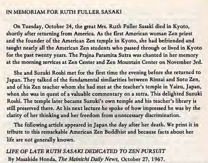 Machine generated alternative text:
IN MEMORIAM FOR FULLER SASAKI 
On Tuesday, October 24, the great Mrs. Ruth Fuller Sasaki died in Kyoto, 
shortly after returning from America. As the first American woman Zen priest 
and the founder of the American Zen temple in Kyoto. she had befriended and 
taught nearly all the American Zen students who passed through or lived in Kyoto 
the past twenty years. The Prajna Paramita Sutra was chanted in her memory 
at the morning services at Zen Center and Zen Mountain Center on November 3rd. 
She and Suzuki Roshi met for the first time the evening before she returned to 
Japan. They talked of the fundamental similarities between Rinzai and Soto Zen, 
and of his Zen teacher whom she had met at the teacher's temple in Yaizu, Japan, 
when she was in quest of a valuable commentary on a sutra. This delighted Suzuki 
Roshi. The temple later became Suzuki's own temple and his teacher's library is 
still preserved there. At his next lecture he spoke of how impressed he was by the 
Clarity of her thinking and her freedom from unnecessary discrimination. 
The following article appeared in Japan the day after her death. We print it in 
tribute to this remarkable American Zen Buddhist and because facts about her 
life are not generally known. 
LIFE OF LATE RUTH SASAKI DEDICATED TO ZEN PURSUIT 
By Masahide Honda. The Mainichi mly• News. 27. 967. 