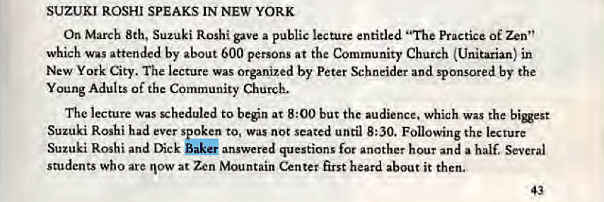 Machine generated alternative text:
SUZUKI ROSHI SPEAKS IN NEW YORK 
On March 8th, Suzuki Roshi gave a public lecture entitled "The Practice of Zen" 
which was attended by about 600 persons at the Community Church (Unitarian) in 
New York City. The lecture was organized by Peter Schneider and sponsored by the 
Young Adults of the Community Church. 
The lecture was scheduled to ben at 8:00 but the audience. which was the bigest 
Suzuki Roshi had ever spoken to, was not seated until 8:30. Following the lecture 
Suzuki Roshi and Dick Bake' answered questions for another hour and a half. Several 
students who are now at Zen Mountain Center first heard about it then. 