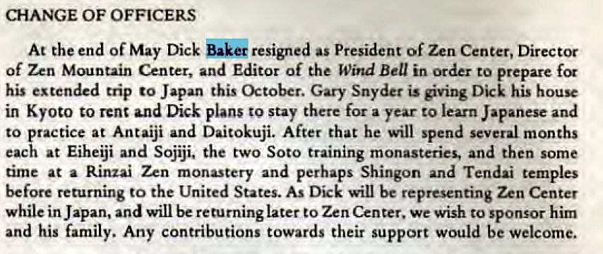 Machine generated alternative text:
CHANGE OF OFFICERS 
At the end of May Dick resigned as President of Zen Center, Director 
of Zen Mountain Center, and Editor of the Wind Bell in order to prepare for 
his extended trip to Japan this October. Gary Snyder is giving Dick his house 
in Kyoto to rent and Dick plans stay there for a year to learn Japanese and 
to practice at Antaiji and Daitokuji. After that he will spend several months 
each at Eiheiji and Sojiji. the two Soto training monasteries, and then some 
time at a Rinzai Zen monastery and perhaps Shingon and Tendai temples 
before returning to the United States. As Dick will be representing Zen Center 
while in Japan, and will be returning later to Zen Center. we wish to sponsor him 
and his family. Any contributions towards their support would be welcome. 