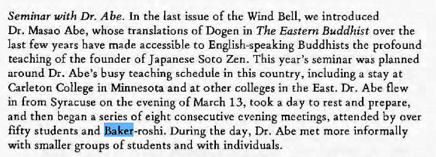 Machine generated alternative text:
Seminar with Dr. Abe. In the last issue of the Wind Bell, we introduced 
Dr. Masao Abe, whose translations of Dogen in The Eastern Buddhist over the 
last few years have made accessible to English-speaking Buddhists the profound 
teaching of the founder of Japanese Soto Zen. This year's seminar was planned 
around Dr. Abe's busy teaching schedule in this country, including a stay at 
Carleton College in Minnesota and at other colleges in the East. Dr. Abe flew 
in from Syracuse on the evening of March 13, took a day to rest and prepare, 
and then began a series of eight consecutive evening meetings, attended by over 
fifty students and bakG-roshi. During the day, Dr. Abe met more informally 
with smaller groups of students and with individuals. 
