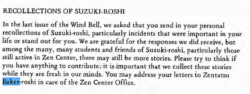 Machine generated alternative text:
RECOLLECTIONS OF SUZUKI-ROSHI 
In the last issue Of the Wind Bell, we asked that you send in your personal 
recollections of Suzuki-rosbi, particularly incidents that were important in your 
life or stand out for you. We are grateful for the responses we did receive, but 
among the many, many students and friends of Suzuki-roshi. particularly those 
still active in Zen Center, there may still be more stories. Please try to think if 
you have anything to contribute; it is important that we collect these stories 
while they arc fresh in our minds. You may address your letters to Zenratsu 
in care Of the Zen Center Office. 