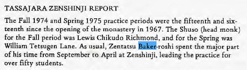 Machine generated alternative text:
TASSAJARA ZENSHINJI REPORT 
The Fall 1974 and Spring 1975 practice periods were the fifteenth and six- 
teenth since the opening of the monastery in 1967. The Shuso (head monk) 
for the Fall period was Lewis Chikudo Richmond, and for the Spring was 
William Tetsugen Lane. As usual, Zentatsu spent the major part 
of his time from September to April at Zenshinji, leading the practice for 
over fifty students. 