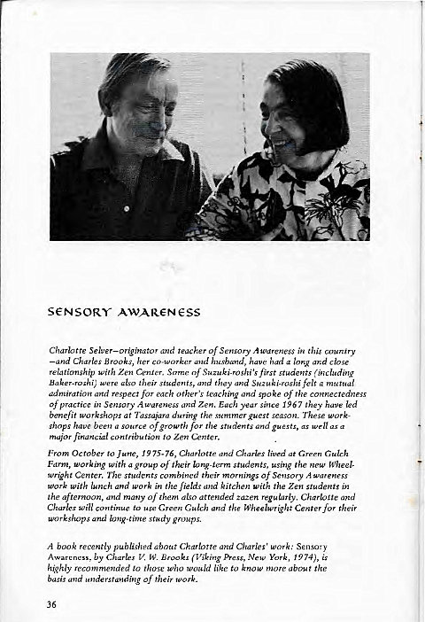 Machine generated alternative text:
s€NSORY AWAR€-N€SS 
Charlotte Selver—originator and teacher of Sensory Awareness in this country 
—and Charles Brooks, her co-worker and husband, have had a long and close 
relationship with Zen Center. Some of Suzuki-roshi'sfirst students (including 
Baker-roshi; were also their students, and they and Suzuki•roshifelt a mutual 
admiration and respect for each other's teaching and spoke of the connectedness 
Of practice in Sensory Awareness and Zen. Each year since 967 they have led 
benefit workshops at Tassajara during the summer guest season. These Work- 
shops have been a source of growth for the students and guests, as well as a 
major financial contribution to Zen Center. 
From October to June, 1975-76, Charlotte and Charles lived at Green Gulch 
Farm, working with a group of their long-term students, using the new Wheel- 
wright Center. The students combined their mornings Of Sensory wareness 
work with lunch and work i" the fields and kitchen with the Zen students in 
the afternoon, and many of them also attended zazen regularly. Charloite and 
Charles Will continue to use Green Gulch and the Wheelwright Center for their 
workshops and long-rime study groups. 
A book recently published about Charlotte and Charles' work: Sensory 
Awareness, by Charles V. W. Brooks (Viking Press, New York, 1974), is 
highly recommended to those who would like to know more about the 
basis and understanding Of their work. 
36 