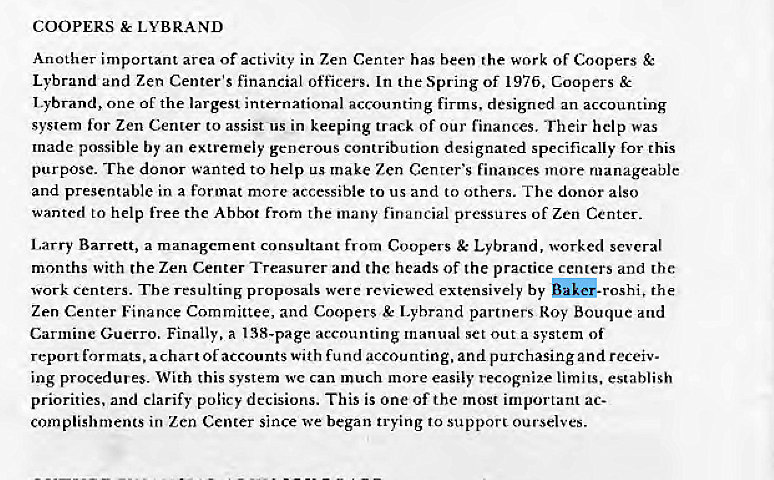 Machine generated alternative text:
COOPERS LYBRAND 
Another important area of activity in Zen Center has been the work of Coopers 
Lybrand and Zen Center's financial officers. In the Spring Of 197b. Coopers & 
Lybrand, one of the largest international accounting firms. designed an accounting 
syslem for Zen Center to assist us in keeping track Of our finances, Their help was 
made possible by an extremely generous contribution designated specifically for this 
purpose. The donor wanted to help make Zen Center's finances more manageable 
and presentable in a format more accessible to us and to others. The donor also 
wanted to help free the Abbot from the many financial pressures of Zen Center. 
Larry Barrett, a management consultant from Coopers Lybrand, worked several 
months with the Zen Center Treasurer and the heads of the practice centers and the: 
work centers. The resulting proposals were reviewed extensively by the 
Zen Center Finance Committee, and Coopers & Lybrand partners*oy Bouque and 
Carmine Guerro. Finally, a 138-page accounting manual set out a system of 
report formats, a chart Of accounts With fund accounting, and purchasing and receiv 
ing procedures_ With this system wc can much more easily recognize limits, establish 
priorities, and clarify policy decisions. This is one Of the most important ac- 
complishrnents in Zen Center since we began trying to support ourselves. 
