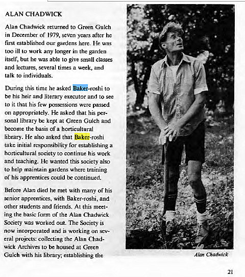Machine generated alternative text:
ALAN CHADWICK 
Alan Chadwick returned to Green Gulch 
in of 1979, seven years after he 
first established our gardens here. He was 
too ill to work any longer in the garden 
itself, but he was able to give small classes 
and lectures, several times a week, and 
talk to individuals. 
During this time he asked o•roshi to 
be his heir and literary executor and to see 
to it that his few possessions were passed 
on appropriately. He asked that his per- 
sonal library bc kept at Green Gulch and 
become the basis of a horticultural 
library. He also asked that Baker-roshi 
take initial responsibility for establishing a 
horticultural society to continue his work 
and teaching. He wanted this society also 
to help maintain gardens where training 
of his apprentices could continued. 
Before Alan died he met with many of his 
enior apprentices, with Baker-roshi, and 
other students and friends. At this meet- 
ing the bxsic form of the Alan Chadwick 
Society was worked out. The Society is 
now incorporated and working on sev- 
eral projects: collecting the Alan Chad- 
wick Archives to housed at Green 
Gulch with his library, establishing the 
Alan Chadwick 
21 