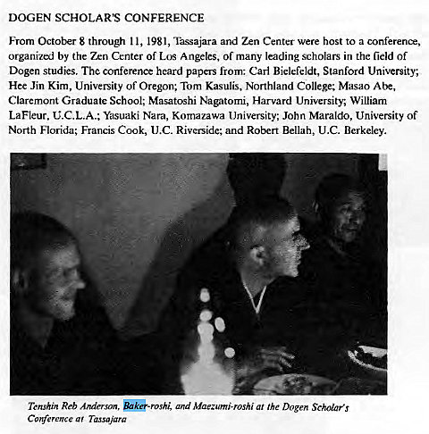 Machine generated alternative text:
DOGEN SCHOLAR'S CONFERENCE 
From October 8 through I l, 1981, Tassajara and Zen Center were host to a conference, 
organized by the Zen Center of Los Angeles, of many leading scholars in the field of 
Dogen studies. The conference heard papers from: Carl Bielcfeldt, Stanford University; 
Hee Jin Kim, University of Oregon; Tom Kasulis, Northland College; Masao Abe, 
Claremont Graduate School; Masatoshi Nagatomi, Harvard University, William 
LaFleur, C.C.L.A.; Yasuaki Nara, Komazawa University; John Maraldo, University of 
North Florida; Francis Cook, (J.C. Riverside; and Robert Bellah, U.C. Berkeley. 
Tcnshin Reb Anderson, and Maezumi-roshi at the Dogen Scholars 
a ' Tassnjara 