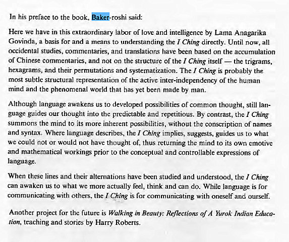 Machine generated alternative text:
In his preface to the book, said: 
Here we have in this extraordinary lat-xr of love and intelligence by Lama Anagarika 
Govinda, a basis for and a means to understanding the I Ching directly. Until now, all 
occidental studies. tornmentaries, and translations have been based on the accumulation 
of Chinese commentaries, and not on the structure of the I Ching itself — the trigrams, 
hexagrams. and their permutations and systematization. The Ching is probably the 
most subtle structural representation of the active inter-independency of the human 
mind and the phenomenal world that has yet been made by man. 
Although language awakens us to developed possibilities of common thought, still lan- 
guage guides our thought into the predictable and repetitious, By contrast, the Ching 
summons the mind to its more inherent possibilities, without the conscription of names 
and syntax. Where language describes, the I Ching implies, suggests, guide; us to what 
we could not or would not have thought of, thus returning the mind to its own emotive 
and mathematical workino prior to the conceptual and controllable expressions of 
language. 
When these lines and their alternations have been studied and understood, the I Ching 
can awaken us to what we more actually feel, think and can do. While language is for 
communicating with others. the Ching is for communicating with oneself and ourself. 
Another project for the future is Walking in Beauty: Reflections of A Yurok Indian Educa- 
lion, teaching and stories by Harry Roberts. 