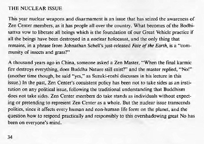 Machine generated alternative text:
THE NUCLEAR ISSUE 
This year nuclear weapons and disarmament is an issue that has seized the awareness of 
Zen Center members, as it has people all over the country. What becomes of the Bodhi- 
sattva vow to liberate all beings which is the foundation of our Great Vehiclc practice if 
all the beings have been destroyed in a nuclear holocaust, and the only thing that 
remains. in a phrase from Johnathan Schell's just-released Fate of The Earth, is a "com- 
munity of insects and grass?" 
A thousand years ago in China, someone asked a Zen Ma.gter, "When the final karmic 
fire destroys everything, dcr.s Buddha Nature still exist?" and the master replied, "No!" 
(another time though, he said "yes," as Suzuki-roshi discusses in his lecture in this 
issue.) In the past, Zen Center's consistent policy has been not to take sides as an insti- 
tution on any political issue, following the traditional understanding that Buddhism 
docs not take sides. Zen Center members do take stands as individuals without expect- 
ing or pretending to represent Zen Center asa whole. But the nuclear issue transcends 
politics, since it affects every human and non-human life form on the planet, and the 
question how to respond practically and responsibly to this overshadowing great No has 
been on everyone's mind. 
34 