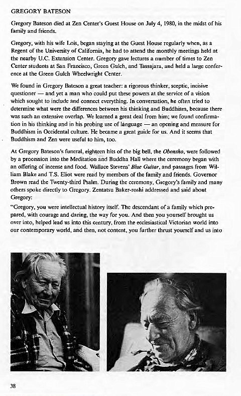 Machine generated alternative text:
GREGORY BATESON 
Gregory Bateson died at Zen Center's Guest House on July 4, 1980, in the midst of his 
family and friends. 
Glegory, With his Wife Lois, began staying at the Guest House regularly when, as a 
Regent of the University of California, he had to attend the monthly meetings held at 
the nearby LLC. Extension Center. Gregory gave lectures a number of times to Zen 
Center students at Francisco, Green Gulch, and Tassajara, and held a large confer- 
ence at the Green Gulch Wheelwright Center. 
We found in Gregory Bateson a great teacher: a rigorous thinker, septic, incisive 
questioner — and yet a man who could put these powers at (he service of a vision 
which sought to include and connect everything. In conversation, he often tried to 
determine what wer the differences txtween his thinking and Buddhism, because there 
was such an extensive overlap. We learned a great deal from him; we found confirma- 
tion in his thinking and in his probing use of language — an opening and measure for 
Buddhism in Occidental culture. HC became a great guide for us. And it seems that 
Buddhism and were useful to him, too. 
At Gregory Bateson's funeral, eighteen hits Of the big bell, the Obonsho. were followed 
by a procession into the Meditation and Buddha Hall where the ceremony began with 
an offering of incense and food. Stevens' Blue Guitar, and passages from Wil- 
liam Blake and T.S. Eliot were read by members of the family and friends. Governor 
Brown read the Twenty-third Psalm. During the ceremony, Cnegory's family and many 
others spoke directly to Gregory. Zentatsu Baker-roshi addressed and said about 
Gregory: 
"Gregory, you were intellectual history itself. descendant of a family which pre- 
pared, with courage and daring, the way for you. And then you youlselr brought us 
over into, helped lead us into this century, from the ecclesiastical Victorian world into 
our world, and then, not content, you further thrust yourself and us into 
38 
