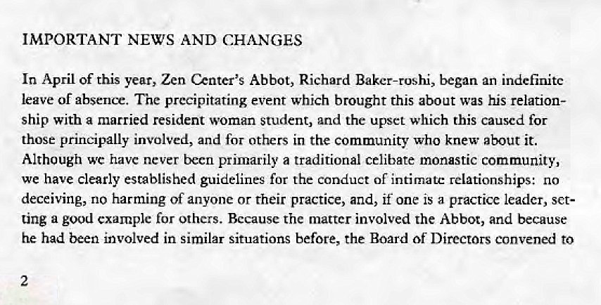 Machine generated alternative text:
IMPORTANT NEWS AND CHANGES 
In April of this year, Zen Center'S Abbot, Richard Baker-roshi, began an indefinite 
leave or absence. The precipitating event which brought this about was his relation- 
ship With a married resident woman student, and the upset which this caused for 
those principally involved, and for others in the community who knew about it. 
Although wc have never becn primarily a traditional celibate monastic community, 
we have clearly established guidelines for the conduct Of intimate relationships: no 
deceiving, no harming of anyone or their practice, and, if one is a practice leader, set- 
ting a good example for others. Because the matter involved the Abbot, and because 
he had been involved in similar situations before, the Board of Directors convened to 
2 
