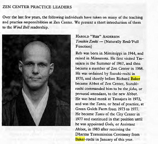 Machine generated alternative text:
ZEN CENTER PRACTICE LEADERS 
Over the last few years, the following individuals have taken on many of thc teaching 
and practice responsibilities at Zen Crnter. We present a short introduction of them 
to the Wind Bell readership. 
HAROLD ' 'REB" ANDERSON 
Tenshin Zenki — (Naturally Real/ Full 
F unction) 
Reb was born in Mississippi in 1944, and 
raised in Minnesota. He first visited Tas- 
sajara in the Summer of 1967, and then 
became a member of Zen Center in 1968, 
He was ordained by Suzuki-roshi in 
1970, and shortly before Richard Baker 
became Abbot of Zen Center, Suzuki- 
roshi commanded him to be thejisha, or 
personal attendant, to the new Abbot. 
He was head monk at Tassaiara in 1972, 
and was the Tanto, or head of practice, at 
Green Gulch Farm from 1973 to 1977. 
He became Tanta of the City Cenrer in 
1977 and continued in that position until 
he was appointed Godo, or Assistant 
Abbot, in 1983 after receiving the 
Dharma Transmission Ceremony from 
Baker-roshi in January of this year. 