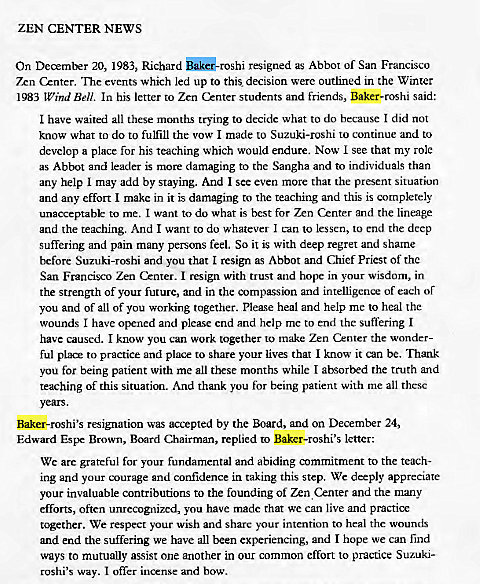 Machine generated alternative text:
ZEN CENTER NEWS 
On December 20, 1983, Richard SkG-rosh1 resigned as Abbot of San Francisco 
7xn Cznter. The events which led up to this decision were outlined in the Winter 
1983 Wind Bell. In his letter to Zen Center students and friends, Baker-roshi said: 
I have waited all these months trying to decide what to do because I did not 
know what to do to fulfill the vow I made to Suzuki-roshi to continue and to 
develop a place for his teaching which would endure. Now I see that my role 
as Abbot and leader is more damaging to the Sangha and to individuals than 
any help I may add by staying. And I see even more that the present situation 
and any effort I make in it is damaging to the teaching and this is completely 
unacceptable to me. I want to do what is best for Zen Center and the lineage 
and the teaching. And I want to do whatever I can to lessen, to end the deep 
suffering and pain many persons feel. So it is with deep regret and shame 
before Suzuki-roshi and you that I resign as Abbot and Chief Priest of the 
San Francisco Zen Center. I resign with trust and hope in your wisdom, in 
the strength Of your future, and in the compassion and intelligence of each or 
you and of all of you working together. Please heal and help me to heal the 
wounds I have opened and plemse end and help me to end the suffering I 
have caused. I know you can work together to make Zen Center the wonder- 
ful PIX* to practice and place to share your lives that I know it can be. Thank 
you for being patient with me all these months while I absorbed the truth and 
teaching of this situation. And thank you for being patient with me all these 
Baker-roshi's resignation was accepted by the Board, and on December 24, 
Edward Espe Brown, Board Chairman, replied to Baker-roshi's letter: 
We are grateful for your fundamental and abiding commitment to the teach- 
ing and your courage and confidence in taking this step. We deeply appreciate 
your invaluable contributions to the founding of Zen Cznter and the many 
efforts, often unrecognized, you have made that we can live and practice 
tc*ether. We respect your wish and share your intention to heal the wounds 
and end the suffering we have all been experiencing, and I hope we can find 
ways to mutually assist one another in our common effort to practice Suzuki- 
roshi's way. I offer incense and bow. 