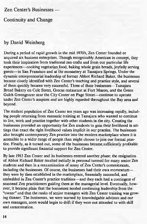 Machine generated alternative text:
Zen Center's Businesses 
Continuity and Change 
by David Weinberg 
During a period of rapid growth in the mid 1970k, 7.n Center founded or 
acquired six business enterprises. Though recogninbly American in conpt, they 
took their inspiration from traditonal zen crafts and from our particular life 
vegetarian food, baking whole grain breads, joyfully serving 
guests—in San Francisco and at the monastery at Tassajara Springs. Under the 
dynamic entrepreneurial leadership of former Abbot Richard Baker, the businesses 
became closely identified with Zrn Center's teaching and practice style, and several 
of them quickly became very successful. Three of these businesses—Tassajara 
Bread Bakery on Cole Street, Greens restaurant at Fort Mason, and the Green 
Gulch Greengrocer near the City Center on page Street—continue to operate 
under Zen auspices and are highly regarded throughout the Bay area and 
beyond. 
The student population of Zen Center ten years ago was increasing rapidly, includ- 
ing people returning from monastic training at Tasajara who wanted to continue 
to live, work and practice together with other students in the city. Creating the 
businesses provided an opportunity for Zen students to gain their livelihood in set- 
tings that enact the right livelihood values implicit in Our practice. The businesses 
also brought contemporary Zen practice into the modern marketplace where it is 
accessible 10 a wider range of people than might choose to join our formal prac- 
tice. Finally, as it turned out, some of the businesses became sufficiently profitable 
to provide significant financial support for Zen Center. 
By late 1983 Zen Center and its businesses entered another phase: the resignation 
of Abbot Richard Baker resulted initially in personal turmoil for many senior Zen 
students and then in a reexamination of many of Zen commitments, 
including the businesses. Of course, the businesses had their own momentum— 
they were by then established in the marketplace, financially successful, and 
embedded in Zen Center's practice tradition—and they each had a contingent of 
seasoned Zen practitioners guiding them at the managerial level. Eventually, how- 
ever, it became plain that the businesses needed continuing leadership from the 
"owner" and that the ranks of senior managers with Zen Center training was grow- 
ing thinner. The businesses. we were warned by knowledgable advisors and our 
own managers, soon would begin to drift if they were not attended to with skill 
and concentration. 
14 