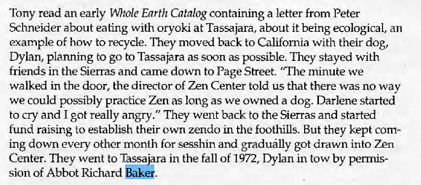 Machine generated alternative text:
Tony read an early mtole Earth Catalog containing a letter from Peter 
Schneider about eating With oryoki at Tassajara, about it being ecological, an 
example of how to recycle. They moved back to Califomia with their dog, 
Dylan, planning to go to Tassajara as soon as possible. They stayed with 
friends in the Sierras and came down to Page Street. "The minute we 
walked in the door, the director of Zen Center told us that there was no way 
we could possibly practice Zen as long as we owned a dog. Darlene started 
to cry and I got really angry." They went back to the Sierras and started 
fund raising 10 establish their own zendo in the foothills. But they kept com- 
ing down evely other month for sesshin and gradually got drawn into Zen 
Center. They went to Tassafira in the fall of 972, Dylan in tow by penms- 
sion of Abbot Richard Baker. 