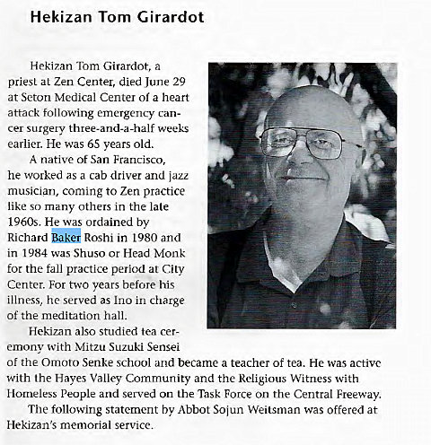 Machine generated alternative text:
Hekizan Tom Girardot 
Hekizan Tom Girardot, a 
priest al Zen Center, died June 29 
at Seton Medical Center of a heart 
attack following emergency can- 
cer surgery three-and-a-half weeks 
earlier. He was 65 years old. 
A native of San Francisco, 
he worked as a cab driver and jazz 
musician, coming to Zen practice 
like so many others in the late 
1960s. He was ordained by 
Richard Roshi in 1980 and 
in 1984 was Shuso or Head Monk 
for the fall practice period at City 
Center. For two years before his 
illness, he served as Ino in charge 
of the meditation hall. 
Hekizan also studied tea cer- 
emonv with Mitzu Suzuki Sensei 
Of the Omoto Senke school and became a teacher of tea. He was active 
with the Hayes Valley Community and the Religious Witness with 
Homeless People and served on the Task Force on the Central Freeway. 
The following statement by Abbot Sojun Weitsman was offered at 
Hekizan's memorial service. 