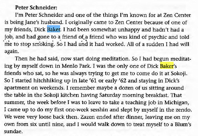 Machine generated alternative text:
Peter Schneider: 
I'm Peter Schneider and one of the things I'm known for at Zen Center 
is being Jane's husband. I originally came to Zen Center because of one of 
my friends, Dick I had been somewhat unhappy and hadn't had a 
job, and had gone to a friend of. a friend who was kind of psychic and told 
hie to stop smkin. So I had and it had worked. All of a sudden I had will 
again. 
Then he had said, now start doing meditation. So I had begun meditat- 
ing by myself down in Menlo Park. I was the only one of Dick Baker's 
friends who sat, so he was always trying to get me to come do it at Sokoji. 
So I started hitchhiking up in late '61 or early '62 and staying in Dick's 
apartment on weekends. I remember maybe a dozen of us sitting around 
the table in the Sokoii kitchen having Saturday morning breakfast. That 
summer, the week before I was to leave to take a teaching job in Michigan, 
I came up to do my first one-week sesshin and slept by myself in the zendo. 
We were very loose back then. Zazen ended after dinner, leaving me on my 
own from six until nine, and I would walk down to treat myself to a Blum's 
sundae. 