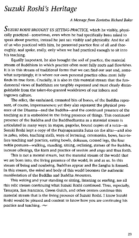Machine generated alternative text:
Suzuki Roshi's Heritage 
A Message from Zentatsu Richard Baker 
s 
UZUKI ROSHI BROUGHT US SITTING-PRACTICE, which he visibly, physi- 
cally practiced—sometimes, even when he had specifically been asked to 
speak about practice, Instead he just sat: visibly and physically. And for all 
of us who practiced with him, he presented practice first of all and thor- 
oughly, and spoke, really, only when we had practiced enough to sit into 
his teaching. 
Equally Important, he also brought the soil of practice, the material 
stream of Buddhism in which practice often most fully roots and flourishes. 
It is in this stream of traditional forms that we can find our seat and, some- 
what surprisingly, it is where our own personal practice often most fully 
finds its true form. Crucially, it is also in this material stream that the fun- 
damental views of Buddhism are tangibly expressed and most clearly distin- 
guishable from the taken-for-granted worldviews of our inborn and 
ingrown culture. 
The relics, the enshrined, cremated bits of bones, of the Buddha repre- 
sent, of course, imperrnanence; yet they also represent the physical pres- 
ence of the Dharma—and the Buddha—and the continued presence of the 
teaching as it is embedded in the living presence of things. This continued 
presence of the Buddha and the Buddhadharma as a material stream is 
articulated in many ways: in stupas, pagodas, bound copies of a sutra—as 
Suzuki Roshi kept a copy of the Prajnaparanta Sutra on the altar—and also 
in zafus, robes, teaching staffs, ways of lecturing, ceremonies, bows, face-to- 
face teaching and practice, eating bowls, dokusan, crossed legs, the four 
noble postures—walking, standing, sitting, reclining, Statues Of the Buddha, 
incense offerings, the form and practice of sesshin and ango and thus forth. 
This is not a mental stream, but the material Stream Of the world that 
we are born into, the living presence of the world, in and as us. In this 
stream of being and nonbeing, Buddha' appear and the Sangha is formed. 
In this stream, the mind and body of this world becomes the authentic 
manifestation of the Buddha and Buddha Ancestors. 
This writing and your standing or sitting, listening or reading, are all 
this relic stream continuing whal Suzuki Roshi continued. Thus, especially, 
Tassaiara, San Francisco, Green Gulch, and other centers continue this 
material stream that is the living presence Of Suzuki ROShi. I know Suzuki 
Roshi would be pleased and content to know how you are continuing his 
practice and teaching. 
23 