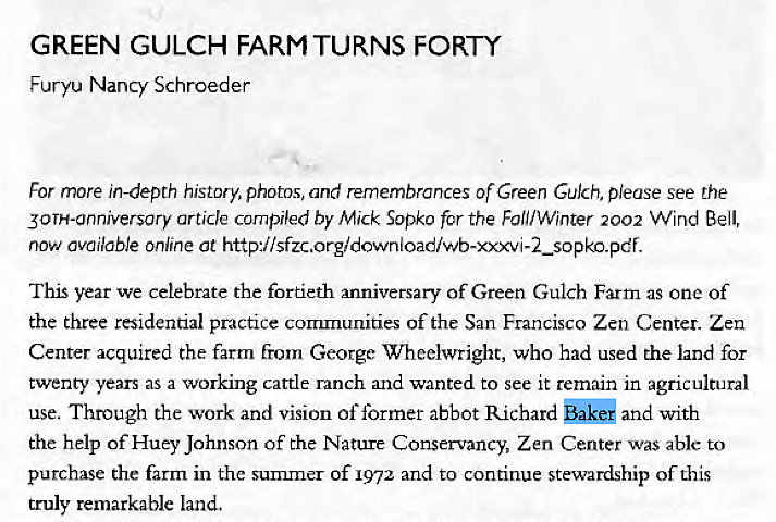 Machine generated alternative text:
GREEN GULCH FARM TURNS FORTY 
Furyu Nancy Schroeder 
For rnore in-depth history, photos, and remembrances Of Green Gulch, please see the 
30TH-anniversary article compiled by Mick Sopko for the FOIi/Winter 2002 WInd Bell, 
now available online at http•I/sfzc.org/download/wb-xxxvi-2_sopko.pdf. 
This year we celebrate the fortieth anniversary of Green Gulch Farm as one of 
the three residential practice communities of the San Francisco Zen Center. Zen 
Center acquired the farm from George Wheelwright, who had used the land for 
twenty years as a working cattle ranch and wanted to see It remain in agricultural 
use. Through the work and vision of former abbot Richard and with 
the help of Huey Johnson of the Nature Conservancy, Zen Center was able to 
purchase the farm in the summer of 1972 and to continue stewardship of this 
truly remarkable land. 