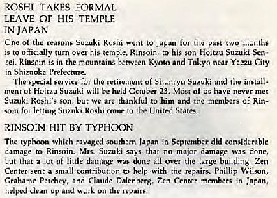 Machine generated alternative text:
ROSHI TAKES FORMAL 
LEAVE or HIS TEMPLE 
IN JAPAN 
One of the reasons Suzuki Reshi went to Japan for the past two months 
's to turn his temple. to his Suzuki 
in the mountains and Tokyo near 
in Shizuoka Preiecrure. 
The SBCial service for the retiremen: of Shunryu Suzuki and the install. 
ment of Hoitzu Suzuki will be held 23. Most of us have never met 
Suzuki SOD, We thankful to him the Of 
letting to the States. 
RINSOIN HIT BY TYPHOON 
The Which in 
damage to Rinsoin. Mrs. Suzuki says that no major damage was done, 
but that a lot of little damage done ail over the large building. Zen 
Center sent a small amtributicn to help with the repairs. Phillip Wilson, 
Crahame Petchey, and Ciaude Ddenberg. Zen Center in Japan, 
helped up work on the repairw 