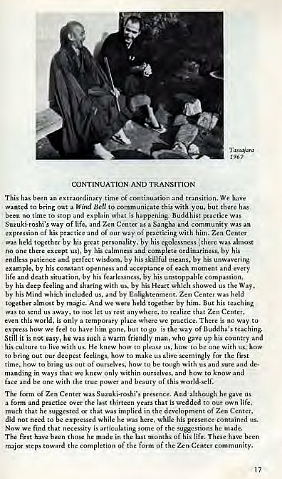 Machine generated alternative text:
cuNTINUAT10N AND TRANsmoN 
This been ex 
"*ordinary time of and We 
Bring out to communic e 
this with has 
o to stop and 
what is Buddhist practice Was 
of life. 7xn Center a Sangha 
cf his a " a 
w y of 
with him. Zen Center 
held by his gat by his (there 
calmness by his 
no one by his 
perfect by his skillful by unwavering 
example. by his and 
life situation. by his 
by his umtoppable 
by his deep feling and sharing with us. by w 
hic" us the Way. 
by his Mind which ineluda us. and by 
zen held 
by Ata We by him. But his "aching 
not let 
Zen 
only a place wh 
s the way of B'_nddiw's teaching, 
we feel to have 
him to 
Still is easy, he 
a friendly Who gave up his and 
with 
to live us. He how '0 le 
to bring 01K deepest feelings, how 
ngly 
time. to 
to tough with and sure and 
in ways we 
within 
elves, 
be with of this 
of Zen Center pr 
And although "e gave us 
is 
a form md 
much t hat was implied in the of 
did to be while he 
while his 
necessity is articulating 
of suggeMiom 
The 
he in mo 
Of his life. been 
steps the completion of the of the Zen Center 