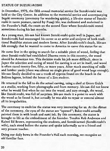 Machine generated alternative text:
STATUE OF SuzuK1.ROSH1 
In 1975, the fifth 
held the City Center. In addition the memor- I 
for 
and accompanying 
ny (crnony f'" wandering spirits). a life-size statue of SuzukF 
by F "-aji t 'de. 
daicated 
the Hall. room or second floor msted 
his 
known 
Suzuki.roshi quite well in and 
his as n 
a artist and of both tradi- 
Buddhist statues and 
After Suzuki.roshi's death. 
felt to come to to this for 
He first the spring to for a witable piece of wood, feeling that 
mcc Suzuki.oshi esublisha in 
his 
should be American too. This decision his job 
more diffxult. in 
Japan the wlection an 
d curing of 
od cawing is an i 
often twen 
tyfive. fifty. years, After searching Of mills 
and yards almost no single p' 
of large enough), 
of cypre" on the beach in che 
Bolinas house of a student. 
He in fall to do the actual carving, using a Shed a: Gulch 
a studio, working from mc 
did not 
find when he cu in o 
t t wood. 'he wood, 
like Suzuki.oshi. full of it to 
it, but he able repa 
all its irregularities. 
k with 
T e to interesting for us. AE the climax 
of the 
the eyes of e 
p Baker.oshi 
them in w. 
in 
k. By this the statue is 
to life as embodirncnt the Tenshin Reb Anderson and 
kainei Ed 
the students. and 
wife), stood and spoke as to a friend 
thing daily bows in the Hall each 