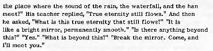 Machine generated alternative text:
the place Where the sound Of the rain, the waterf811, and the han 
meet?' His teacher replied, "True eternity still flows." And then 
he asked, "Whut is this true eternity that still flows?" "It is 
like a bright mirror, permanently smooth." 'rls there anything beyond 
this?" 'ryes." "What is beyond this?" "Break the mirror. Come, and 
I'll meet you." 