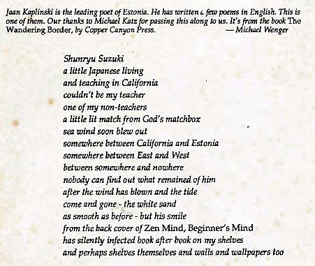 Machine generated alternative text:
Jaan Kaplinski is the leading Estonia. He has written few in English. This is 
one of 'Em. Our to Mickl K"'z for passing this glong to us. It's front the The 
Wandering Border, by Canyon 
Shunryu Suzuki 
a ltle Japanse living 
and teaching in California 
couldn 't be my teaer 
one of my non-teachers 
a little lit match from God's matchbox 
Vind soon out 
someu,'here between California ad Eston 
somewhere between East and West 
between somewhere and nowhere 
nobody can find out What remained of him 
after the Wind has blown and the tide 
come and gone - the white sand 
as srrtcn7th as before - buf his smile 
from the back Of Zen N'find, Beginner's Mind 
has silently infected book aft" book on my shdtE 
and perhaps shelves themselves Qrtd walls and wallpapers too 