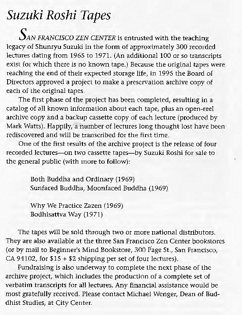 Machine generated alternative text:
Suzuki Roshi Tapes 
AN FRANCISCO ZEN CENTER is entrusted with the teaching 
legacy Of Shunryu Suzuki in the form of approximately 300 recorded 
lectures dating from 1965 to 1971. (An additional 100 or so transcripts 
exist for which there is no known tape.) Because the original tapes were 
reaching the end Of their expected Storage life, in 1995 the Board or 
Directors approved a project to make a preservation archive copy of 
each of the original tapes 
The first phase of the project has been completed, resulting in a 
catalog of all known information about each tape, plus an open-reel 
archive copy and a backup cassette copy of each lecture (produced by 
Mark Watts). Happily, a number of lectures long thought lost have been 
rediscovered and will be transcribed for the first time. 
One of the first results of the archive project is the release of four 
recorded lectures—on two cassette tapes—by Suzuki Roshi for sale to 
the general public (With 1110re to follow): 
Both Buddha and Ordinary (1969) 
Sunfaced Buddha, Moonfaced Buddha (1969) 
Why We Practice zazen (1969) 
Bodhisattva Way (1971) 
The tapes will be sold through two or more national distributors. 
They are also available at the three San Francisco Zen Center bookstores 
(or by mail to Beginner's Mind Bookstore, 300 pge St., San Francisco, 
CA 91102, for SIS + $2 shipping per set of four lectures) 
Fundraising is also underway to complete the next phase of the 
archive project, which includes the production of a complete set of 
verbatim transcripts for all lectures. Any financial assistance would be 
most gratefully received. Please contact Michael Wenger, Dean of Bud- 
dhist Studies, at Citv Center. 