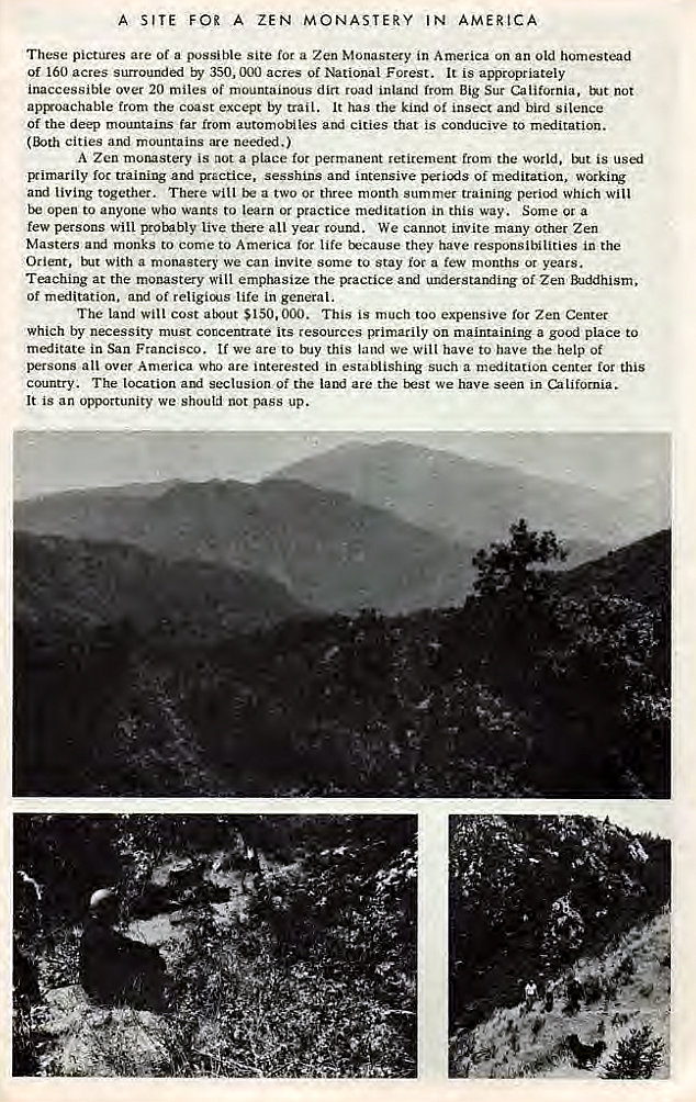 Machine generated alternative text:
A SITE FOR A ZEN MONASTERY IN AMERICA 
These pictures are of a possible site for a Zen Monastery in America on an old homestead 
Of 160 acres surrounded by 350, 000 acres of National Forest. It is appropriately 
inaccessible over 20 miles Of mountainous dirt road inland from Big Sur California, tNt not 
apryoachable from the coast except by trail. It has the kind Of insect and bird silence 
Of the deep mountains far from automobiles and cities that is conducive to meditation. 
cities and mountains are needed.) 
A Zen morustery is not a place permanent retirement from the world, is 
Bimarily for training and practice, sesshins and intensive of meditation, working 
and living together. There vill a two or three month summer training period which will 
open to anyone who wants to learn or practice meditation in this way. Some or a 
few persons Will probably live there all year round. We cannot invite many Other Zen 
Masters monks to come to America for life trcause they have responsibilities in the 
Orient, With a monastery we can invite some to Stay roc a few months or years. 
Teaching at the monastery will emphasize the practice and understanding of Zen 
of meditation. and of religicA1s life in general. 
The land will cost $150.000. This is much too expensive for Zen Center 
which by necessity must concentrate its resources primarily on maintaining a good place to 
meditate in San Francisco. If we are to this land we Will have to have the help Of 
persons all over America who are interested in establishing such a meditation centet for this 
country. The location and seclusion Of the are the t:æst We have seen in California. 
It is an opportunity we shoutd not pass up. 