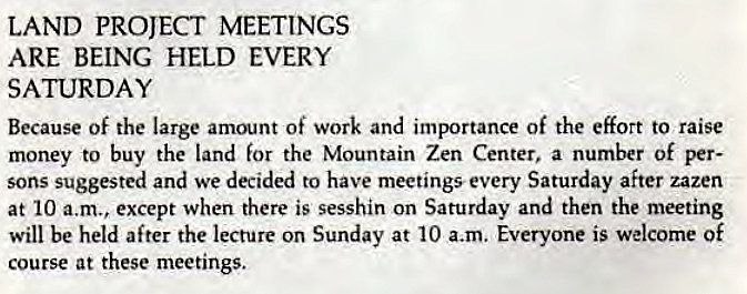 Machine generated alternative text:
LAND PROJECT MEETINGS 
ARE BEING HELD EVERY 
SATURDAY 
Because of the large amount of work and importance of the effort to raise 
money to buy the land for the Mountain Zen Center, a number of per- 
sons suggested and we decided to have meetings every Saturday after zazen 
at 10 a.m., except when there is sesshin on Saturday and then the meeting 
will be held after the lecture on Sunday at 10 a.m. Everyone is welcome Of 
course at these meetings. 