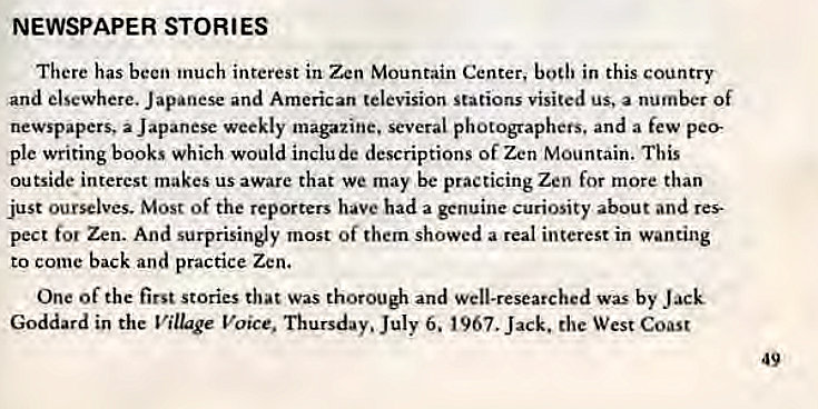 Machine generated alternative text:
NEWSPAPER STORIES 
There has been inuch interest in Zen Mountain Center, bodi in this country 
and elsewhere. Japanese and American television Stations visited us, a number Of 
newspapers, a Japanese weekly magazine. several photographers. and a few pee 
ple writing books which would include descriptions of Zen Mountain. This 
outside interest makes us aware that we may be practicing Zen for more than 
just ourselves. Most of the reporters have had a genuine curiosity about and res 
pect for Zen. And surprisingly most of them showed a real interest in wanting 
to come back and practice Zen. 
One Of the first stories that Was thorough and Well-researched was by Jack 
Goddard in the Village Voice, Thursday. July 6. 1967. Jack. the West Coast 
49 