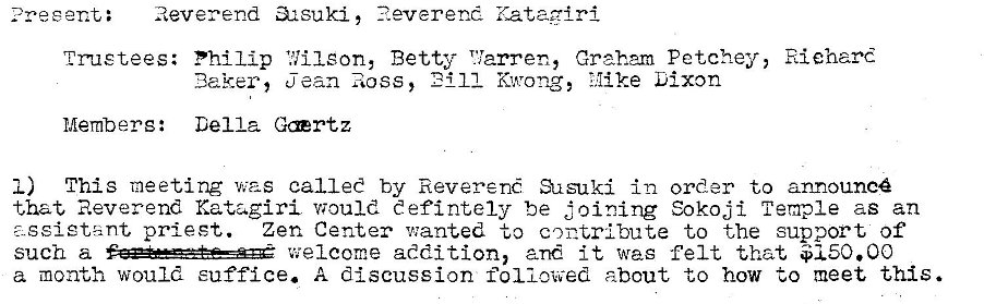 Machine generated alternative text:
: Reverend 32suki, ?.everend Kataairi 
trustees: Philip 1.711 eon, Betty T'larren, Graham Petchey, Riehard 
11 Kwong, Mike Dixon 
Baker, jean Ross, 
Members: Della Grtz 
I) This meeting was called by Reveren Susuki in order to announc 
that Reverend Katagiri would eefintely be joining Sokoji Temple as an 
- geietant priest. Zen Center v:anted to contribute to the support of 
such a welcome addition, and it was felt that $150.00 
a month would suffice. A discussion followed about to how to meet this. 