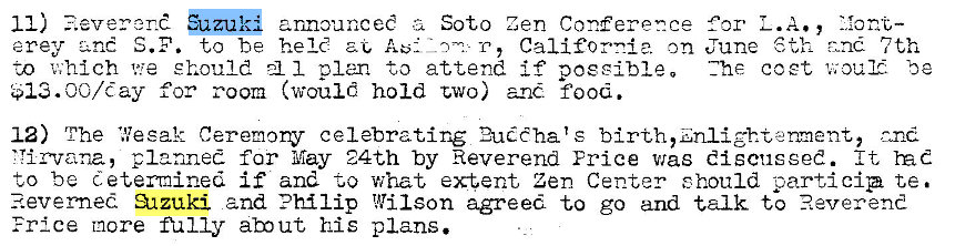 Machine generated alternative text:
11) zuk announceC z 
Soto Zen Conference 
erey S.F. to be held T, California on 
to v;hlch we should 1 plan to attend if poesibleo 
for room (would hold two) and food. 
for L.A 
June 6th 7th 
Zhe coet 'u; our. be 
12) The 'Resak Ceremony celebrating 2uChats birth,znlighteent, and 
'Tirvana, planned far May 24th by Reverend Erice was discussed. It 
to be determined if and -to what extent Zen Center should particip te. 
3-tzuki and Philip Wilson agreed to go and talk to Reverend 
Frice more m 1 Iy abut his plans. 