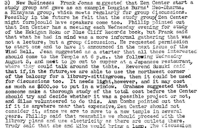 Machine generated alternative text:
3) New Buiness; Frank Jonas ggesteC that Zen Center start a 
study group and gave as an example Douglas Burns t 
a H.inayana group, which meets regularly for group scussions. 
Possibly in fh„'ture he felt that the study grou zen Center 
might form) could Yave speakers come too. Phillip pointed out 
that Zen Center has a meet-ing each Wednesday evening for study 
of the Hekigan Roku or Blue Cliff keccyds book, but Frank said 
that What he had in mind was a more informal gathering that was 
not a lecture, but a group discussion. He requested permission 
to start one and to have it announced in the next issue of the 
Wind Bell. Jean suggested ae a starter that all t.hoee intereeted 
should come to the Temple at 6 p.m. , the following 
August 5, and met to go out to cupper at a Japanese restaurant, 
where they could talk around the table. Reverend al zuki E aid 
that if, in the future* we are able to use the northwest corner 
of the balcony for a then it could be used 
for discussions too. It needs light, however, and it may cost 
ae mch as $500.00 to put in a window. Grahame suggested that 
someone make a thorough study of the totL cost before the Center 
should try and decide whether it was a possible pro; ect or not, 
and Silas volunteered to do this. Arm Combs pointed out that 
if it is arywhere near that expensive, Zen Center should not 
consider It, since we are to move to a nav temple in several 
years. Phil Lip caid that meanwhile we ehoul. proceed the 
1 i brary and use electricity ae there are cutlets there. 
. Zhe discussion 
salt that She and Mike would 