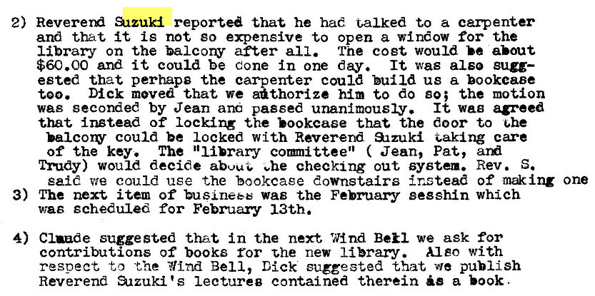 Machine generated alternative text:
2) Sizuki reported that he had talk-ed to a carpenter 
and that it is not go expensive to open a window for the 
library on the balcorv after all. The coet would be about 
$60.00 and it could be Cone in one day. It was also sugg— 
ested that perhaps the carpenter could build us a bookcase 
too. Dick moved that we a�thorize him to do so; the motion 
was seconded by Jean and passed unanimously. It wag agreed 
that instead of locking the that the door to �le 
balcow could be locked with Revererd a-Izuk� 
of the key. The "library comitteen ( Jean, Pat, 
Trudy) would decide abuuG ehe checking out system. Rev. S. 
said we could use the bookcase downstairs instead of m�ing one 
3) The next item of business was the February segshin which 
was scheduled for February 13th. 
4) Claude suggested that in the next Wind Ben we ask for 
contributions of books for the new library. Al eo with 
resoect to the Yind Bell, Dick suggested that we publish 
Reverend arzuki's lectureg contained therein a book 