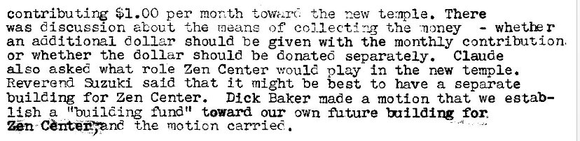 Machine generated alternative text:
contributing $1.00 per month the new temple. There 
was discussion about the meane of collecting the •.noney 
whet.tE r 
an additional dollar should be given with the monthly contribution, 
or whether the dollar Should be donated separately. Claude 
also asked what role Zen Center would play in the new temple. 
Reverend 31zuki said that it might be best to have a separate 
building for Zen Center. Dick Baker made a motion that we egtab— 
I {sh a "building fund" toward our own future for. 
En the motion carried . 