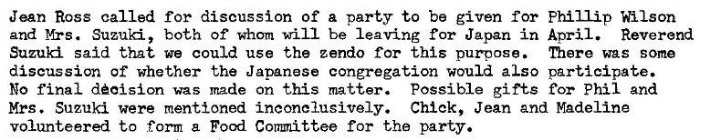 Machine generated alternative text:
Jean Ross called for discussion of a party to be given for Phillip Wilson 
and Mrs. Suzuki, both of whom will be leaving for Japan in Aoril. Reverend 
Suzuki said that we could use the zendo for this purpose. niere was some 
discussion Of whether the Japanese congregation would also participate. 
No final d�oision was made on this matter. Possible gifts for Phil and 
Mrs. Suzuki were mentioned inconclusively. Chick, Jean and Madeline 
volunteered to form a Food Coamittee for the party. 