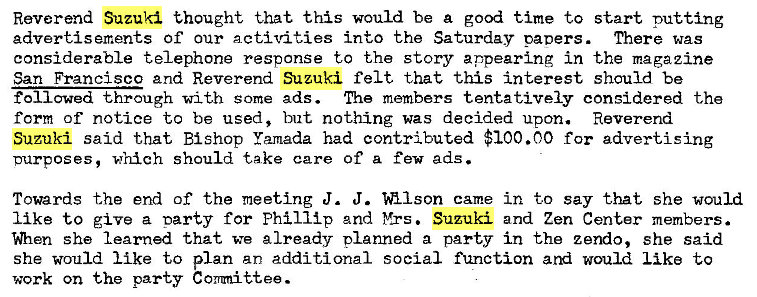 Machine generated alternative text:
Reverend Suzuki thought that this would be a good time to start putting 
advertisements Of our activities into the Saturday paoers. There was 
considerable telephone response to the story appearing in the magazine 
San Francisco and Reverend Suzuki felt that this interest should be 
followed through with some ads. The members tentatively considered the 
form of notice to be used, but nothing was decided upon. Reverend 
Suzuki said that Bishop Yamada had contributed $100.00 for advertising 
purposes, which should take care of a few ads. 
Towards the end of the meeting J. J. came in to Say that she would 
like to give a oarty for Phillip 2nd Yrs. Suzuki and Zen Center members. 
she learned that we already planned a party in the zendo, she said 
she would like to plan an additional social function would like to 
work on the party Conmit�ee. 