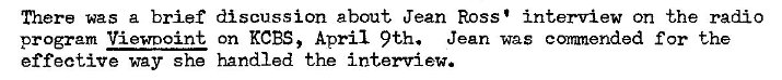 Machine generated alternative text:
There was a brief discussion about Jean Ross' interview on the radio 
program Viewnoint on KCBS, April 9th. Jean was conanended for the 
effective way she handled the interview. 