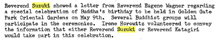 Machine generated alternative text:
Reverend Suzuki showed a letter from Reverend Eugene Wagner regarding 
a special celebration Of Alddha IS birthday to be held in Golden Gate 
Park Oriental Gardens on May 9th. Several Buddhist groups will 
participate in the ceremonies. Irene Horowitz volunteered to convey 
the information that either Reverend Suzuki or Reverend Katagiri 
would take part in this celebration. 